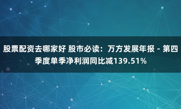 股票配资去哪家好 股市必读：万方发展年报 - 第四季度单季净利润同比减139.51%