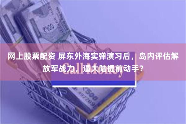网上股票配资 屏东外海实弹演习后，岛内评估解放军战力，逼大陆提前动手？