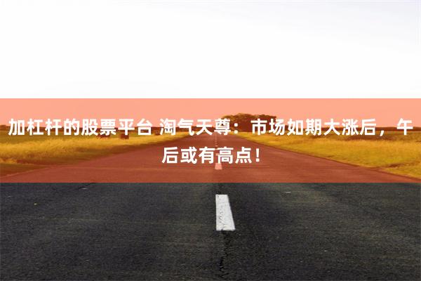 加杠杆的股票平台 淘气天尊：市场如期大涨后，午后或有高点！