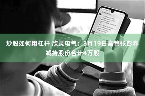 炒股如何用杠杆 欣灵电气：3月19日高管张彭春减持股份合计4万股