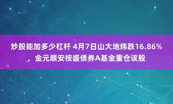 炒股能加多少杠杆 4月7日山大地纬跌16.86%，金元顺安桉盛债券A基金重仓该股
