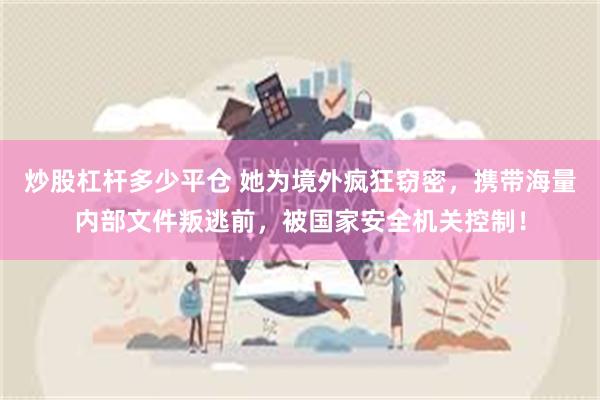 炒股杠杆多少平仓 她为境外疯狂窃密，携带海量内部文件叛逃前，被国家安全机关控制！