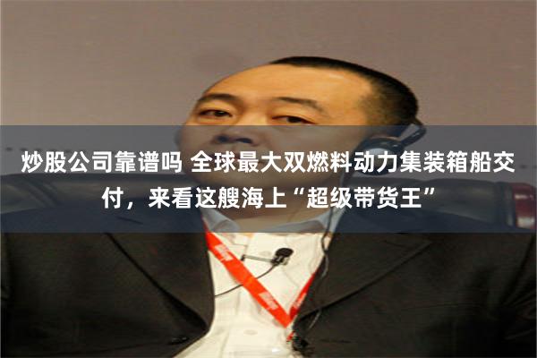 炒股公司靠谱吗 全球最大双燃料动力集装箱船交付，来看这艘海上“超级带货王”