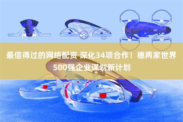 最信得过的网络配资 深化34项合作！穗两家世界500强企业谋划新计划