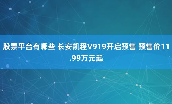 股票平台有哪些 长安凯程V919开启预售 预售价11.99万元起