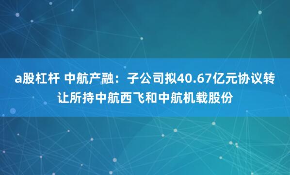 a股杠杆 中航产融：子公司拟40.67亿元协议转让所持中航西飞和中航机载股份