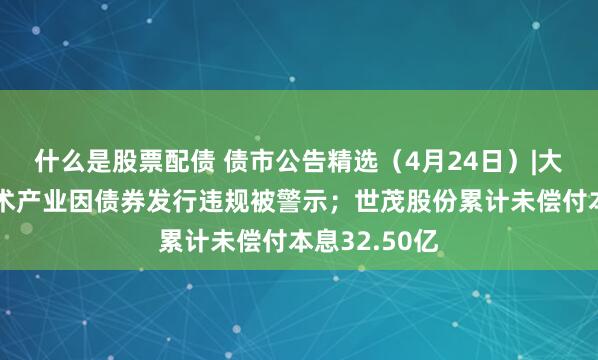 什么是股票配债 债市公告精选（4月24日）|大冶湖高新技术产业因债券发行违规被警示；世茂股份累计未偿付本息32.50亿