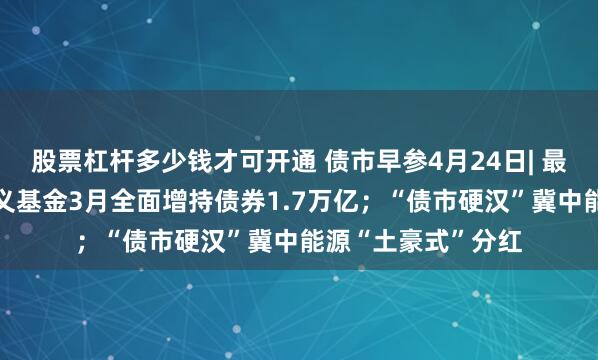 股票杠杆多少钱才可开通 债市早参4月24日| 最新数据“曝光”广义基金3月全面增持债券1.7万亿；“债市硬汉”冀中能源“土豪式”分红