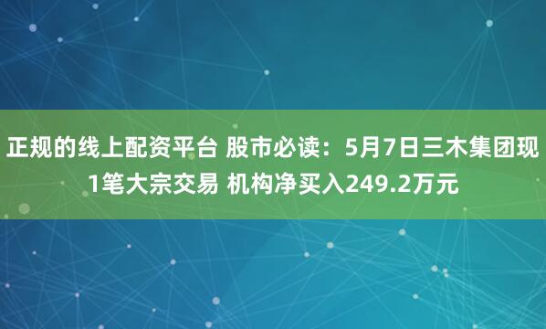 正规的线上配资平台 股市必读：5月7日三木集团现1笔大宗交易 机构净买入249.2万元