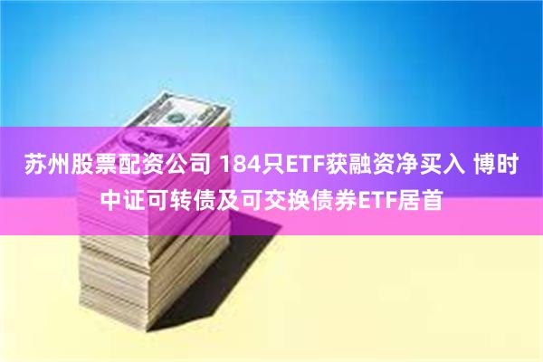 苏州股票配资公司 184只ETF获融资净买入 博时中证可转债及可交换债券ETF居首