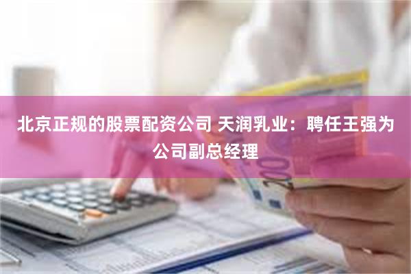 北京正规的股票配资公司 天润乳业：聘任王强为公司副总经理