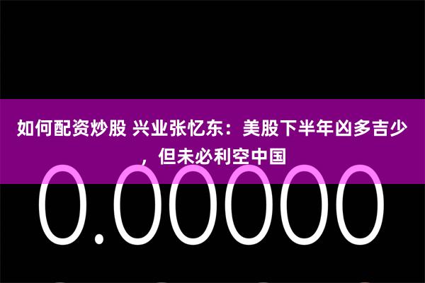 如何配资炒股 兴业张忆东：美股下半年凶多吉少，但未必利空中国