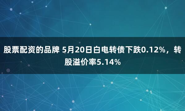 股票配资的品牌 5月20日白电转债下跌0.12%，转股溢价率5.14%
