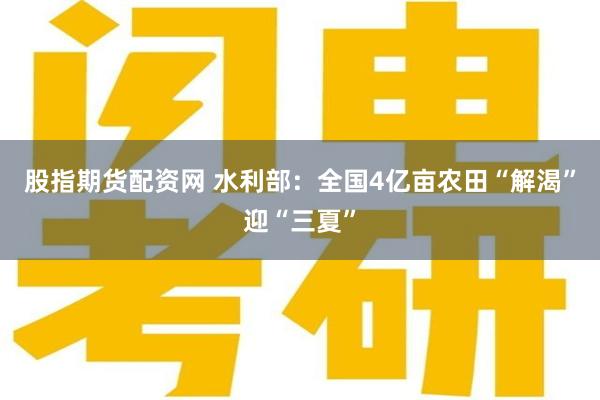 股指期货配资网 水利部：全国4亿亩农田“解渴”迎“三夏”