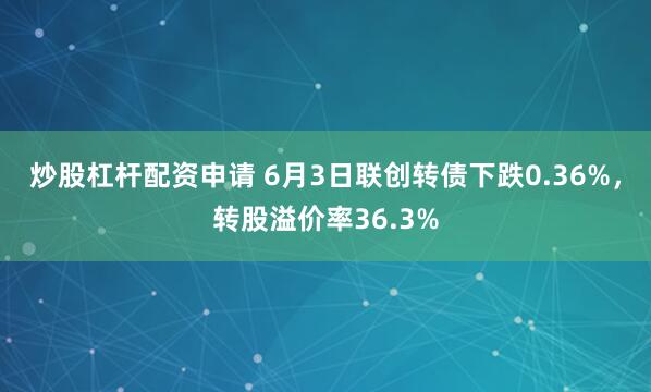 炒股杠杆配资申请 6月3日联创转债下跌0.36%，转股溢价率36.3%