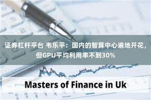 证券杠杆平台 韦乐平：国内的智算中心遍地开花，但GPU平均利用率不到30%