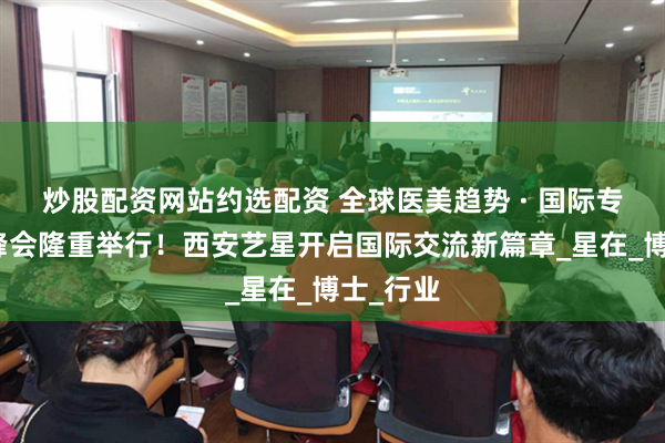 炒股配资网站约选配资 全球医美趋势 · 国际专家交流峰会隆重举行！西安艺星开启国际交流新篇章_星在_博士_行业