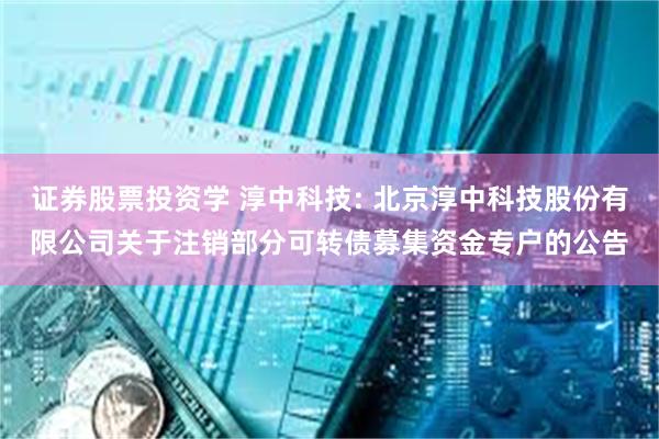 证券股票投资学 淳中科技: 北京淳中科技股份有限公司关于注销部分可转债募集资金专户的公告