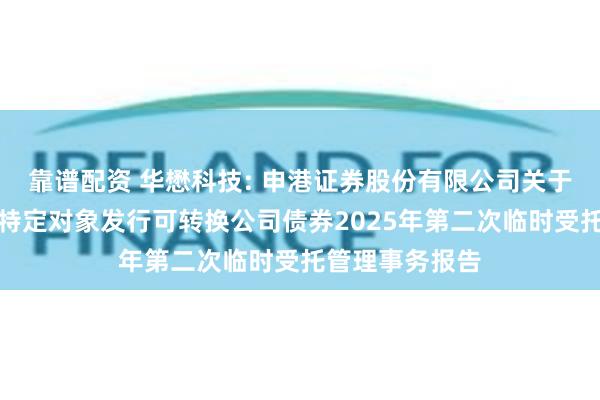 靠谱配资 华懋科技: 申港证券股份有限公司关于华懋科技向不特定对象发行可转换公司债券2025年第二次临时受托管理事务报告