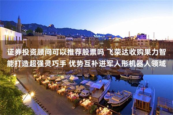 证券投资顾问可以推荐股票吗 飞荣达收购果力智能打造超强灵巧手 优势互补进军人形机器人领域