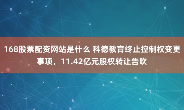 168股票配资网站是什么 科德教育终止控制权变更事项，11.42亿元股权转让告吹