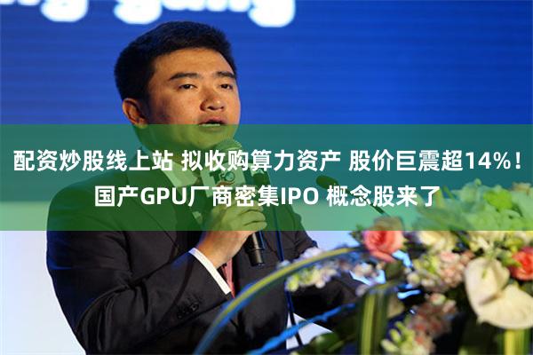 配资炒股线上站 拟收购算力资产 股价巨震超14%！国产GPU厂商密集IPO 概念股来了
