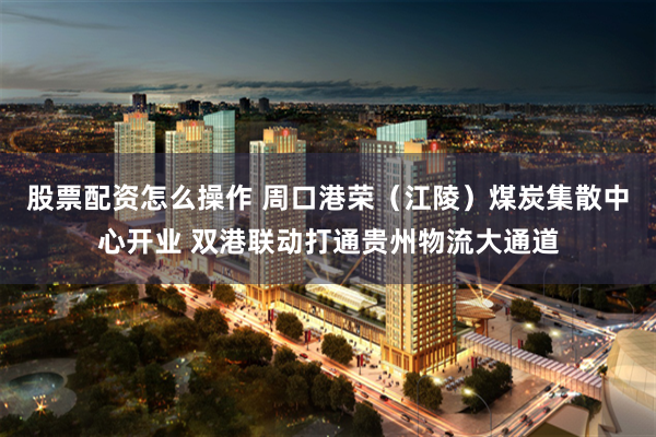 股票配资怎么操作 周口港荣（江陵）煤炭集散中心开业 双港联动打通贵州物流大通道