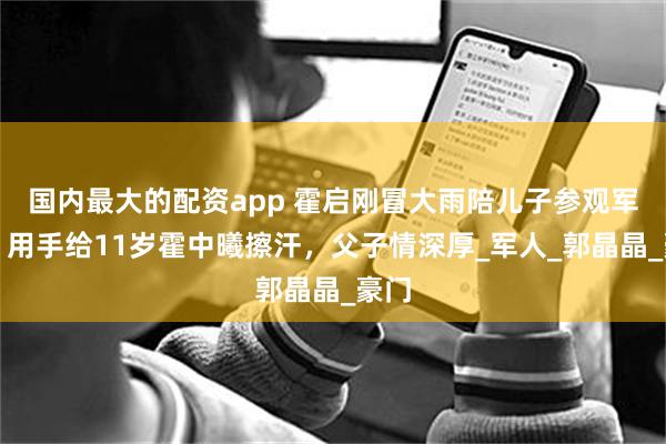 国内最大的配资app 霍启刚冒大雨陪儿子参观军营！用手给11岁霍中曦擦汗，父子情深厚_军人_郭晶晶_豪门