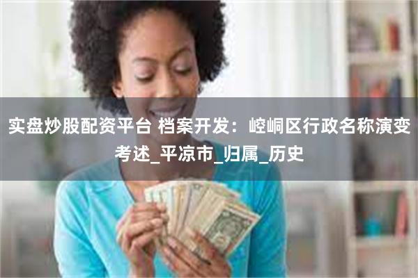 实盘炒股配资平台 档案开发：崆峒区行政名称演变考述_平凉市_归属_历史