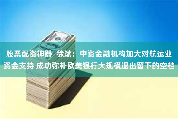 股票配资神器  徐斌：中资金融机构加大对航运业资金支持 成功弥补欧美银行大规模退出留下的空档