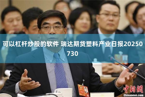 可以杠杆炒股的软件 瑞达期货塑料产业日报20250730