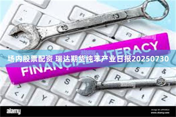 场内股票配资 瑞达期货纯苯产业日报20250730