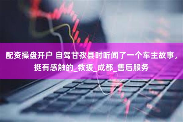 配资操盘开户 自驾甘孜县时听闻了一个车主故事，挺有感触的_救援_成都_售后服务