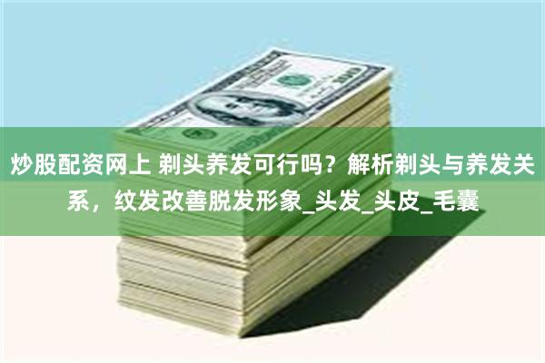 炒股配资网上 剃头养发可行吗？解析剃头与养发关系，纹发改善脱发形象_头发_头皮_毛囊