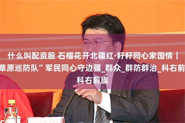什么叫配资股 石榴花开北疆红·籽籽同心家国情｜“草原巡防队”军民同心守边疆_群众_群防群治_科右前旗