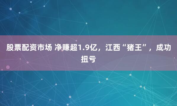 股票配资市场 净赚超1.9亿，江西“猪王”，成功扭亏