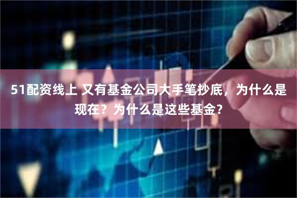 51配资线上 又有基金公司大手笔抄底，为什么是现在？为什么是这些基金？