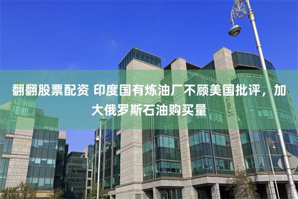 翻翻股票配资 印度国有炼油厂不顾美国批评，加大俄罗斯石油购买量