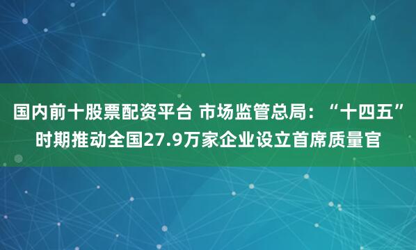 国内前十股票配资平台 市场监管总局：“十四五”时期推动全国27.9万家企业设立首席质量官