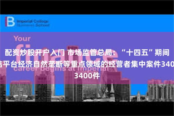 配资炒股开户入门 市场监管总局：“十四五”期间审结平台经济自然垄断等重点领域的经营者集中案件3400件
