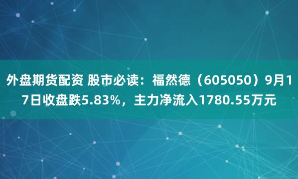 外盘期货配资 股市必读：福然德（605050）9月17日收盘跌5.83%，主力净流入1780.55万元