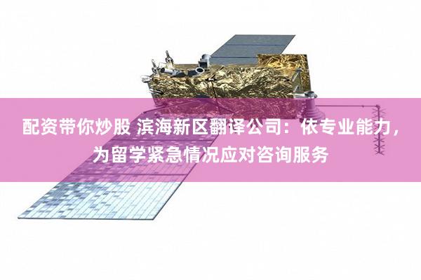 配资带你炒股 滨海新区翻译公司：依专业能力，为留学紧急情况应对咨询服务