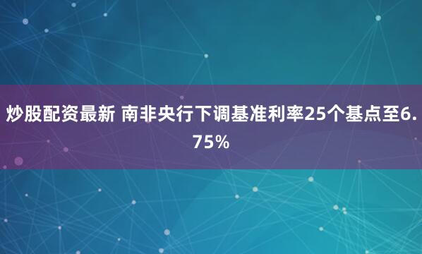 炒股配资最新 南非央行下调基准利率25个基点至6.75%