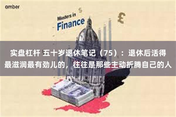 实盘杠杆 五十岁退休笔记(75):退休后活得最滋润最有劲儿的,往往是那些主动折腾自己的人
