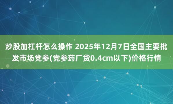 炒股加杠杆怎么操作 2025年12月7日全国主要批发市场党参(党参药厂货0.4cm以下)价格行情