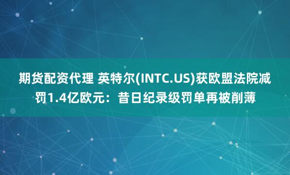 期货配资代理 英特尔(INTC.US)获欧盟法院减罚1.4亿欧元：昔日纪录级罚单再被削薄