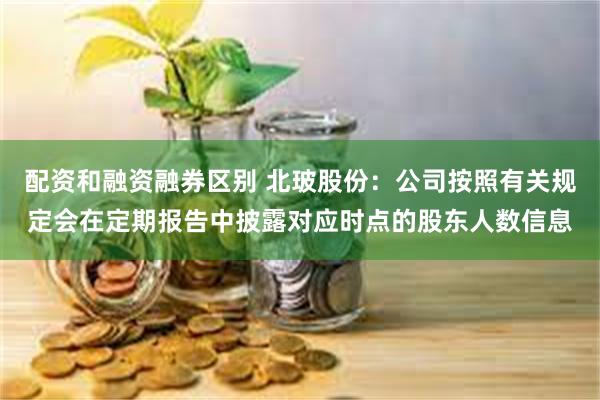 配资和融资融券区别 北玻股份：公司按照有关规定会在定期报告中披露对应时点的股东人数信息