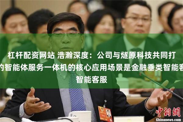 杠杆配资网站 浩瀚深度:公司与燧原科技共同打造的智能体服务一体机的核心应用场景是金融垂类智能客服
