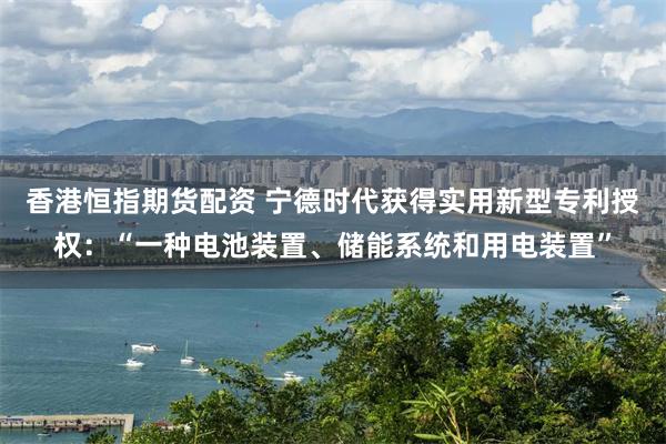 香港恒指期货配资 宁德时代获得实用新型专利授权：“一种电池装置、储能系统和用电装置”