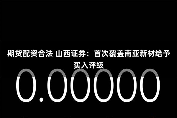 期货配资合法 山西证券：首次覆盖南亚新材给予买入评级